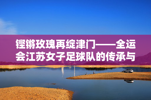 铿锵玫瑰再绽津门——全运会江苏女子足球队的传承与荣光，铿锵玫瑰传承荣光 全运会津门再绽芳华