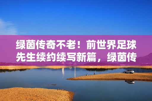 绿茵传奇不老！前世界足球先生续约续写新篇，绿茵传奇不老！前世界足球先生续约新篇