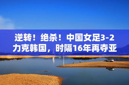 逆转!绝杀!中国女足3-2力克韩国,时隔16年再夺亚洲杯冠军