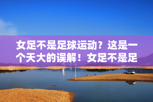 女足不是足球运动？这是一个天大的误解！女足不是足球运动？天大的误解！