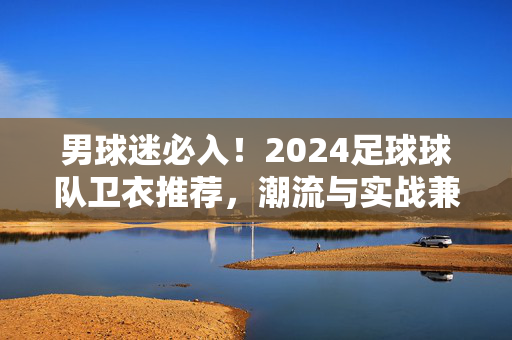 男球迷必入！2024足球球队卫衣推荐，潮流与实战兼备，为热爱加码！男球迷必入！2024足球球队卫衣，潮流实战兼备，为热爱加码！