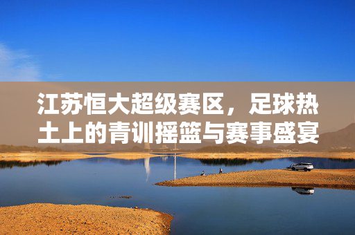江苏恒大超级赛区，足球热土上的青训摇篮与赛事盛宴，江苏恒大超级赛区，足球热土的青训摇篮与赛事盛宴