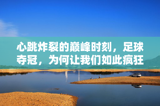 心跳炸裂的巅峰时刻，足球夺冠，为何让我们如此疯狂？足球夺冠，巅峰时刻为何让我们如此疯狂？