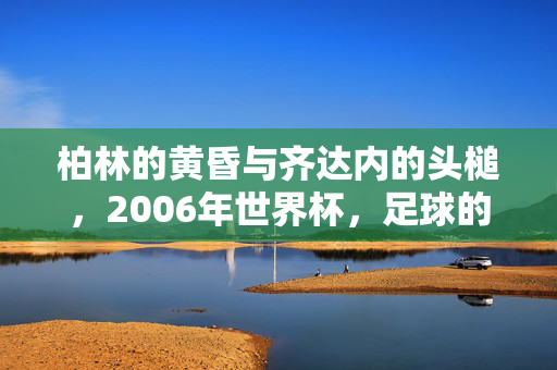柏林的黄昏与齐达内的头槌，2006年世界杯，足球的史诗与谢幕，柏林黄昏齐达内头槌，2006世界杯史诗谢幕