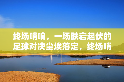 终场哨响，一场跌宕起伏的足球对决尘埃落定，终场哨响，跌宕起伏足球对决尘埃落定