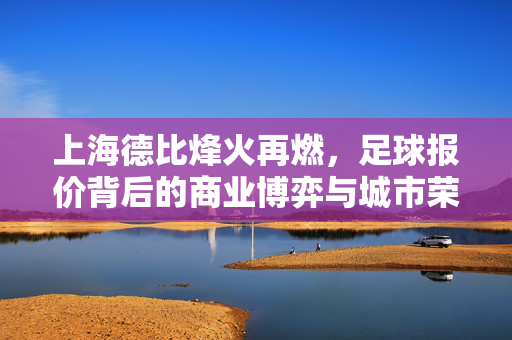上海德比烽火再燃，足球报价背后的商业博弈与城市荣耀，上海德比烽火再燃，商业博弈与城市荣耀的角力