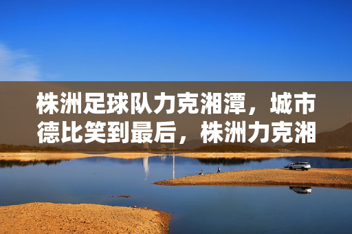 株洲足球队力克湘潭,城市德比笑到最后,株洲力克湘潭,城市德比笑到最后
