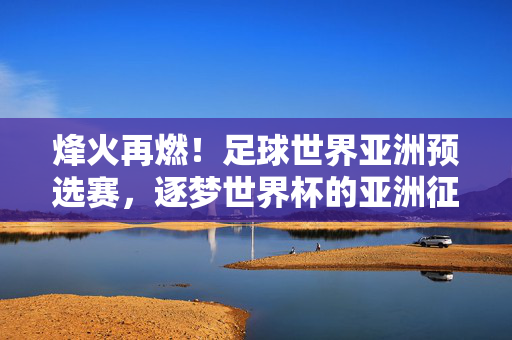 烽火再燃！足球世界亚洲预选赛，逐梦世界杯的亚洲征程，烽火再燃！亚洲预选赛征程，剑指世界杯