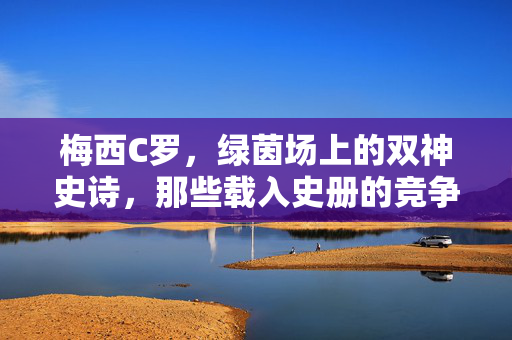 梅西C罗，绿茵场上的双神史诗，那些载入史册的竞争视频