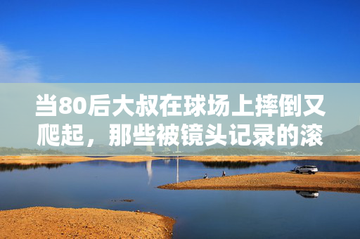 当80后大叔在球场上摔倒又爬起，那些被镜头记录的滚烫青春，80后球场摔倒又爬起，镜头里的滚烫青春