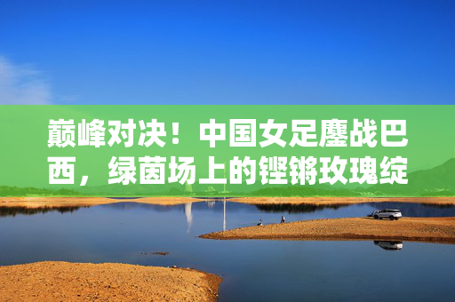 巅峰对决！中国女足鏖战巴西，绿茵场上的铿锵玫瑰绽放，巅峰对决！铿锵玫瑰鏖战巴西绽放