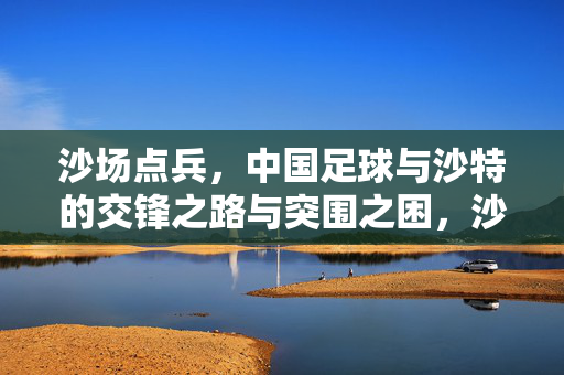沙场点兵，中国足球与沙特的交锋之路与突围之困，沙场点兵，中沙足球交锋之路与突围之困