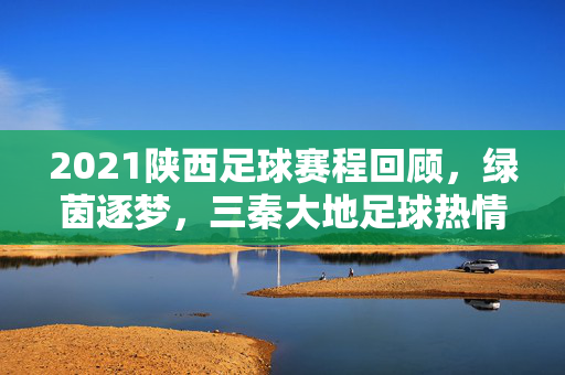 2021陕西足球赛程回顾，绿茵逐梦，三秦大地足球热情升温，2021陕西足球赛程回顾，绿茵逐梦三秦热情升温