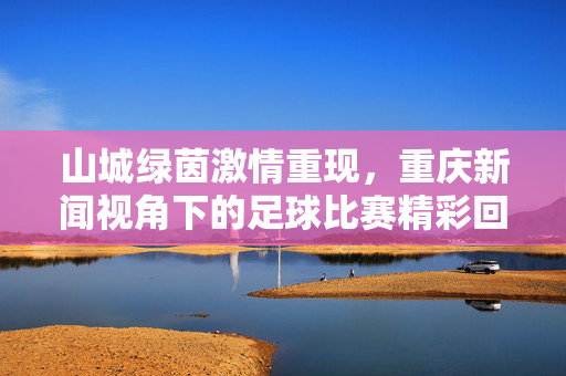 山城绿茵激情重现，重庆新闻视角下的足球比赛精彩回放，山城绿茵足球激情回放，重庆新闻视角