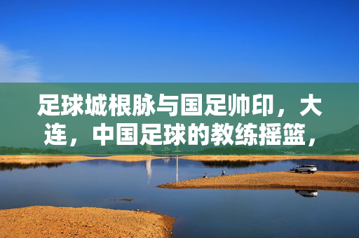足球城根脉与国足帅印，大连，中国足球的教练摇篮，大连，足球城根脉与国足帅印的教练摇篮