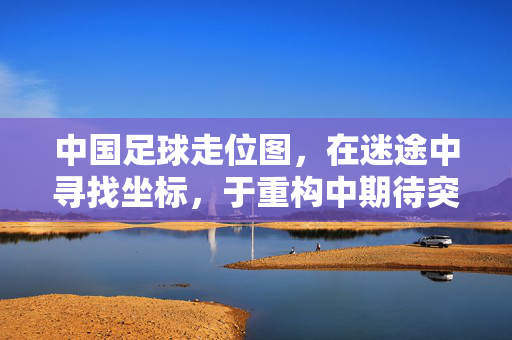 中国足球走位图，在迷途中寻找坐标，于重构中期待突破，中国足球走位图，迷途寻坐标，重构盼突破