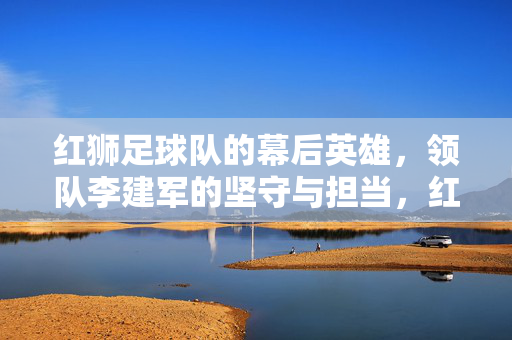 红狮足球队的幕后英雄,领队李建军的坚守与担当,红狮领队李建军,幕后英雄的坚守与担当