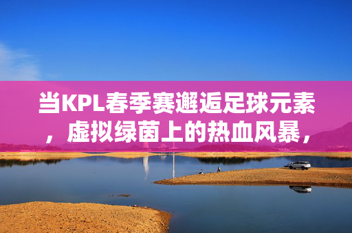 当KPL春季赛邂逅足球元素,虚拟绿茵上的热血风暴,KPL春季赛,足球元素引爆虚拟绿茵热血风暴
