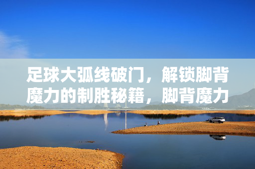足球大弧线破门，解锁脚背魔力的制胜秘籍，脚背魔力，大弧线破门制胜秘籍