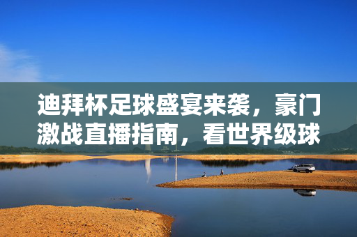 迪拜杯足球盛宴来袭，豪门激战直播指南，看世界级球星闪耀沙漠赛场，迪拜杯豪门激战直播指南，世界级球星闪耀沙漠赛场
