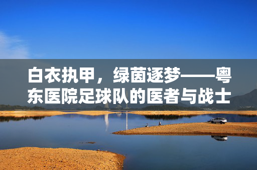 白衣执甲，绿茵逐梦——粤东医院足球队的医者与战士，白衣执甲，绿茵逐梦——粤东医院足球队的医者与战士