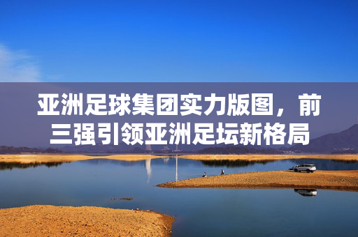 亚洲足球集团实力版图，前三强引领亚洲足坛新格局