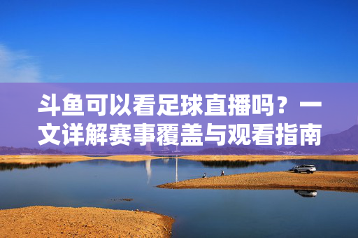 斗鱼可以看足球直播吗？一文详解赛事覆盖与观看指南