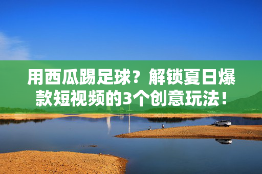 用西瓜踢足球？解锁夏日爆款短视频的3个创意玩法！