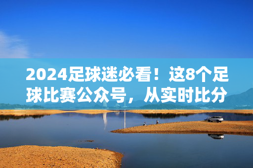 2024足球迷必看！这8个足球比赛公众号，从实时比分到战术深度，全给你包圆了！