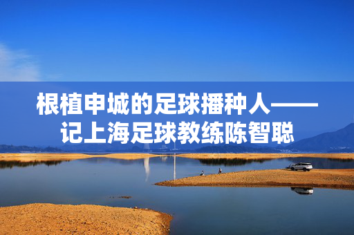 根植申城的足球播种人——记上海足球教练陈智聪