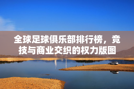 全球足球俱乐部排行榜，竞技与商业交织的权力版图