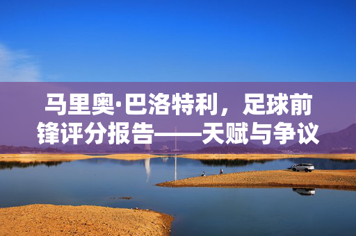 马里奥·巴洛特利，足球前锋评分报告——天赋与争议并存的前锋之路