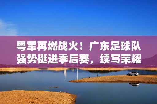 粤军再燃战火！广东足球队强势挺进季后赛，续写荣耀篇章，粤军强势挺进季后赛，续写荣耀篇章