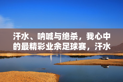 汗水、呐喊与绝杀，我心中的最精彩业余足球赛，汗水呐喊淬炼绝杀，我心中的业余足球赛巅峰对决