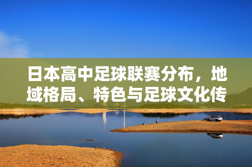 日本高中足球联赛分布,地域格局、特色与足球文化传承,日本高中足球联赛地域格局、特色与足球文化传承