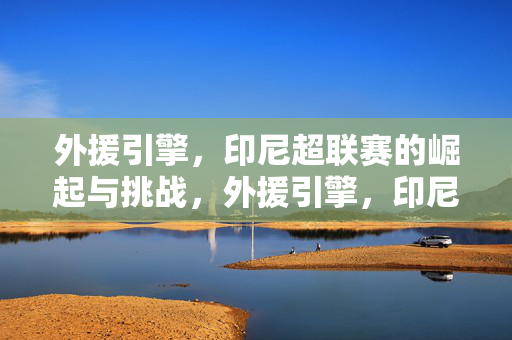 外援引擎，印尼超联赛的崛起与挑战，外援引擎，印尼超联赛的崛起与挑战