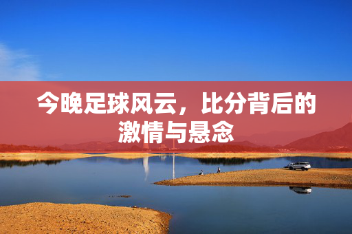 今晚足球风云，比分背后的激情与悬念