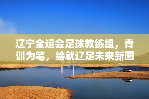 辽宁全运会足球教练组,青训为笔,绘就辽足未来新图景,辽宁全运会足球教练组,以青训为笔,绘辽足未来新图景