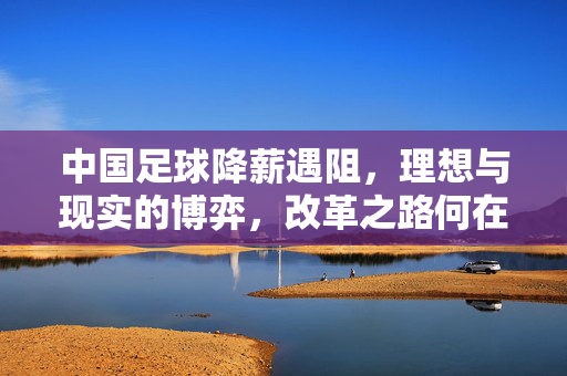 中国足球降薪遇阻，理想与现实的博弈，改革之路何在？