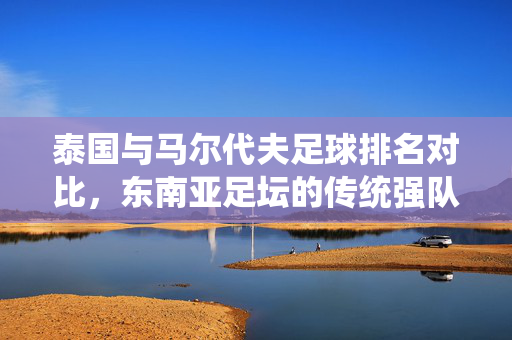 泰国与马尔代夫足球排名对比，东南亚足坛的传统强队与进步黑马之姿