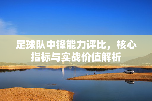 足球队中锋能力评比，核心指标与实战价值解析