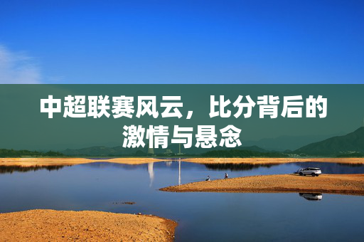 中超联赛风云，比分背后的激情与悬念