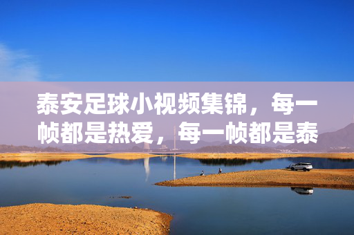 泰安足球小视频集锦,每一帧都是热爱,每一帧都是泰山脚下滚烫的青春,泰山脚下,帧帧滚烫的足球青春