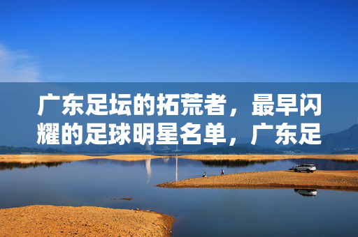 广东足坛的拓荒者,最早闪耀的足球明星名单,广东足坛最早闪耀的拓荒者明星名单