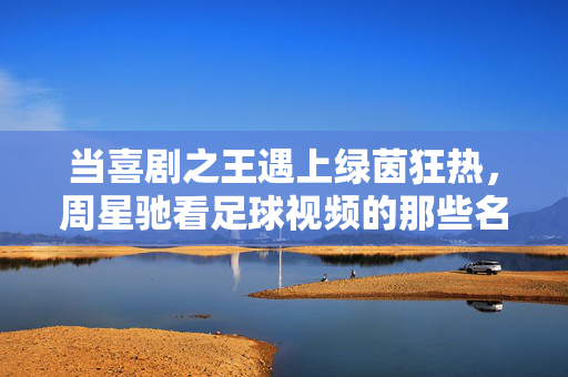 当喜剧之王遇上绿茵狂热，周星驰看足球视频的那些名场面