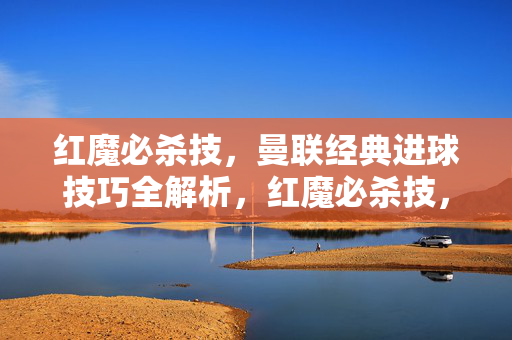 红魔必杀技，曼联经典进球技巧全解析，红魔必杀技，曼联经典进球技巧全解析