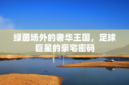 绿茵场外的奢华王国，足球巨星的豪宅密码