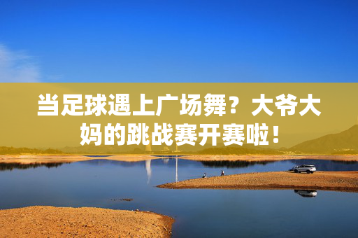 当足球遇上广场舞？大爷大妈的跳战赛开赛啦！