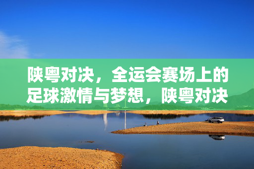 陕粤对决，全运会赛场上的足球激情与梦想，陕粤对决，全运赛场足球激情与梦想