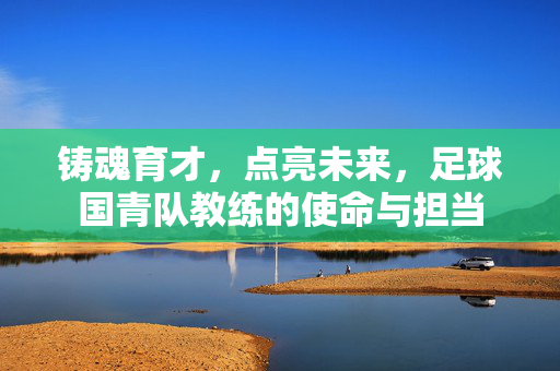 铸魂育才，点亮未来，足球国青队教练的使命与担当